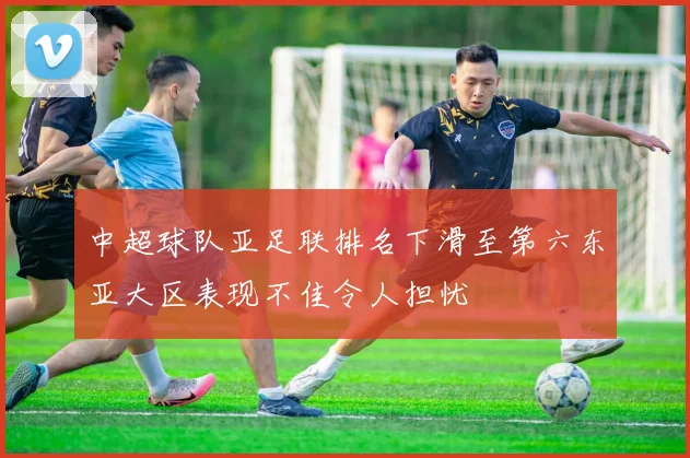 中超球队亚足联排名下滑至第六东亚大区表现不佳令人担忧