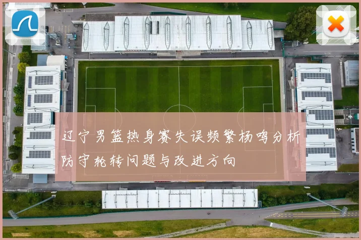 辽宁男篮热身赛失误频繁杨鸣分析防守轮转问题与改进方向